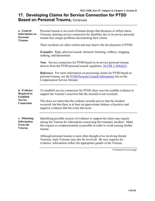 M21-1MR, Part IV, Subpart ii, Chapter 1, Section D
1-D-34
17. Developing Claims for Service Connection for PTSD
Based on Personal Trauma, Continued
a. General
Information on
Personal
Trauma
Personal trauma is an event of human design that threatens or inflicts harm,
Veterans claiming service connection for disability due to in-service personal
trauma face unique problems documenting their claims.
These incidents are often violent and may lead to the development of PTSD.
Examples: Rape, physical assault, domestic battering, robbery, mugging,
stalking, and harassment.
Note: Service connection for PTSD based on in-service personal trauma
derives from the PTSD personal assault regulation, 38 CFR 3.304(f)(5).
Reference: For more information on processing claims for PTSD based on
personal trauma, see the PTSD Personal Assault Information site on the
Compensation Service Intranet.
b. Evidence
Required to
Establish
Service
Connection
To establish service connection for PTSD, there must be credible evidence to
support the Veteran’s assertion that the stressful event occurred.
This does not mean that the evidence actually proves that the incident
occurred, but that there is at least an approximate balance of positive and
negative evidence that the event did occur.
c. Obtaining
Information
From the
Veteran
Identifying possible sources of evidence to support the claim may require
asking the Veteran for information concerning the traumatic incident. Make
this request as compassionately as possible in order to avoid causing further
trauma.
Although personal trauma is most often thought of as involving female
Veterans, male Veterans may also be involved. Be sure requests for
evidence/ information reflect the appropriate gender of the Veteran.
Continued on next page
 