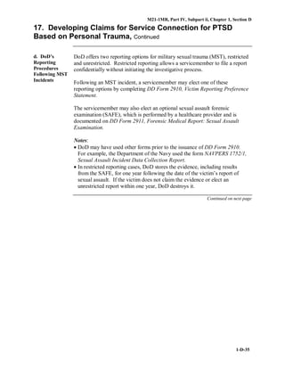 M21-1MR, Part IV, Subpart ii, Chapter 1, Section D
1-D-35
17. Developing Claims for Service Connection for PTSD
Based on Personal Trauma, Continued
d. DoD’s
Reporting
Procedures
Following MST
Incidents
DoD offers two reporting options for military sexual trauma (MST), restricted
and unrestricted. Restricted reporting allows a servicemember to file a report
confidentially without initiating the investigative process.
Following an MST incident, a servicemember may elect one of these
reporting options by completing DD Form 2910, Victim Reporting Preference
Statement.
The servicemember may also elect an optional sexual assault forensic
examination (SAFE), which is performed by a healthcare provider and is
documented on DD Form 2911, Forensic Medical Report: Sexual Assault
Examination.
Notes:
• DoD may have used other forms prior to the issuance of DD Form 2910.
For example, the Department of the Navy used the form NAVPERS 1752/1,
Sexual Assault Incident Data Collection Report.
• In restricted reporting cases, DoD stores the evidence, including results
from the SAFE, for one year following the date of the victim’s report of
sexual assault. If the victim does not claim the evidence or elect an
unrestricted report within one year, DoD destroys it.
Continued on next page
 