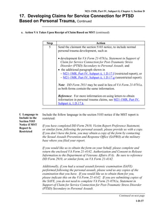 M21-1MR, Part IV, Subpart ii, Chapter 1, Section D
1-D-37
17. Developing Claims for Service Connection for PTSD
Based on Personal Trauma, Continued
e. Action VA Takes Upon Receipt of Claim Based on MST (continued)
Step Action
5 Send the claimant the section 5103 notice, to include normal
personal trauma development, such as
• development for VA Form 21-0781a, Statement in Support of
Claim for Service Connection for Post-Traumatic Stress
Disorder (PTSD) Secondary to Personal Assault, and
• the additional paragraph shown in
− M21-1MR, Part IV, Subpart ii, 1.D.17.f (restricted report), or
− M21-1MR, Part IV, Subpart ii, 1.D.17.g (unrestricted report).
Note: DD Form 2911 may be used in lieu of VA Form 21-0781a,
as both forms contain the same information.
Reference: For more information on using letters to obtain
information in personal trauma claims, see M21-1MR, Part IV,
Subpart ii, 1.D.17.k.
f. Language to
Include in the
Section 5103
Notice if MST
Report Is
Restricted
Include the follow language in the section 5103 notice if the MST report is
restricted:
If you have completed DD Form 2910, Victim Report Preference Statement,
or similar form, following the personal assault, please provide us with a copy.
If you don’t have the form, you may obtain a copy of the form by contacting
the Sexual Assault Prevention and Response Office (SAPRO) at the military
base where you filed your report.
If you would like us to obtain the form on your behalf, please complete and
return the enclosed VA Form 21-4142, Authorization and Consent to Release
Information to the Department of Veterans Affairs (VA). Be sure to reference
DD Form 2910, or similar form, on VA Form 21-4142.
Additionally, if you had a sexual assault forensic examination (SAFE)
performed following the personal assault, please send us any copies of the
examination that you have. If you would like us to obtain them for you,
please indicate this on the VA Form 21-4142. If you are submitting copies of
the SAFE, you do not need to complete VA Form 21-0781a, Statement in
Support of Claim for Service Connection for Post-Traumatic Stress Disorder
(PTSD) Secondary to Personal Assault.
Continued on next page
 