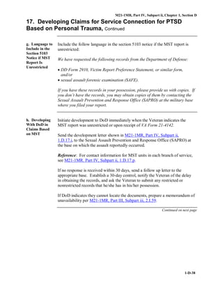 M21-1MR, Part IV, Subpart ii, Chapter 1, Section D
1-D-38
17. Developing Claims for Service Connection for PTSD
Based on Personal Trauma, Continued
g. Language to
Include in the
Section 5103
Notice if MST
Report Is
Unrestricted
Include the follow language in the section 5103 notice if the MST report is
unrestricted:
We have requested the following records from the Department of Defense:
• DD Form 2910, Victim Report Preference Statement, or similar form,
and/or
• sexual assault forensic examination (SAFE).
If you have these records in your possession, please provide us with copies. If
you don’t have the records, you may obtain copies of them by contacting the
Sexual Assault Prevention and Response Office (SAPRO) at the military base
where you filed your report.
h. Developing
With DoD in
Claims Based
on MST
Initiate development to DoD immediately when the Veteran indicates the
MST report was unrestricted or upon receipt of VA Form 21-4142.
Send the development letter shown in M21-1MR, Part IV, Subpart ii,
1.D.17.i, to the Sexual Assault Prevention and Response Office (SAPRO) at
the base on which the assault reportedly occurred.
Reference: For contact information for MST units in each branch of service,
see M21-1MR. Part IV, Subpart ii, 1.D.17.p.
If no response is received within 30 days, send a follow up letter to the
appropriate base. Establish a 30-day control, notify the Veteran of the delay
in obtaining the records, and ask the Veteran to submit any restricted or
nonrestricted records that he/she has in his/her possession.
If DoD indicates they cannot locate the documents, prepare a memorandum of
unavailability per M21-1MR, Part III, Subpart iii, 2.I.59.
Continued on next page
 