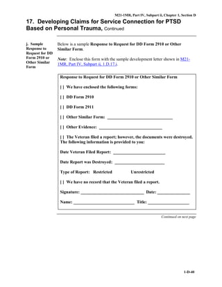 M21-1MR, Part IV, Subpart ii, Chapter 1, Section D
1-D-40
17. Developing Claims for Service Connection for PTSD
Based on Personal Trauma, Continued
j. Sample
Response to
Request for DD
Form 2910 or
Other Similar
Form
Below is a sample Response to Request for DD Form 2910 or Other
Similar Form.
Note: Enclose this form with the sample development letter shown in M21-
1MR, Part IV, Subpart ii, 1.D.17.i.
Response to Request for DD Form 2910 or Other Similar Form
[ ] We have enclosed the following forms:
[ ] DD Form 2910
[ ] DD Form 2911
[ ] Other Similar Form: ______________________________
[ ] Other Evidence: _____________________________
[ ] The Veteran filed a report; however, the documents were destroyed.
The following information is provided to you:
Date Veteran Filed Report: ________________________
Date Report was Destroyed: _______________________
Type of Report: Restricted Unrestricted
[ ] We have no record that the Veteran filed a report.
Signature: _____________________________ Date: _______________
Name: ____________________________ Title: ___________________
Continued on next page
 