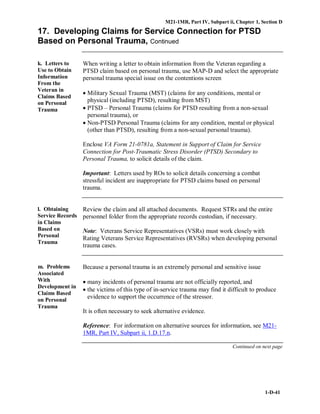 M21-1MR, Part IV, Subpart ii, Chapter 1, Section D
1-D-41
17. Developing Claims for Service Connection for PTSD
Based on Personal Trauma, Continued
k. Letters to
Use to Obtain
Information
From the
Veteran in
Claims Based
on Personal
Trauma
When writing a letter to obtain information from the Veteran regarding a
PTSD claim based on personal trauma, use MAP-D and select the appropriate
personal trauma special issue on the contentions screen
• Military Sexual Trauma (MST) (claims for any conditions, mental or
physical (including PTSD), resulting from MST)
• PTSD – Personal Trauma (claims for PTSD resulting from a non-sexual
personal trauma), or
• Non-PTSD Personal Trauma (claims for any condition, mental or physical
(other than PTSD), resulting from a non-sexual personal trauma).
Enclose VA Form 21-0781a, Statement in Support of Claim for Service
Connection for Post-Traumatic Stress Disorder (PTSD) Secondary to
Personal Trauma, to solicit details of the claim.
Important: Letters used by ROs to solicit details concerning a combat
stressful incident are inappropriate for PTSD claims based on personal
trauma.
l. Obtaining
Service Records
in Claims
Based on
Personal
Trauma
Review the claim and all attached documents. Request STRs and the entire
personnel folder from the appropriate records custodian, if necessary.
Note: Veterans Service Representatives (VSRs) must work closely with
Rating Veterans Service Representatives (RVSRs) when developing personal
trauma cases.
m. Problems
Associated
With
Development in
Claims Based
on Personal
Trauma
Because a personal trauma is an extremely personal and sensitive issue
• many incidents of personal trauma are not officially reported, and
• the victims of this type of in-service trauma may find it difficult to produce
evidence to support the occurrence of the stressor.
It is often necessary to seek alternative evidence.
Reference: For information on alternative sources for information, see M21-
1MR, Part IV, Subpart ii, 1.D.17.n.
Continued on next page
 