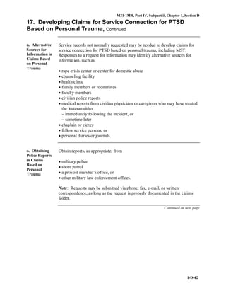 M21-1MR, Part IV, Subpart ii, Chapter 1, Section D
1-D-42
17. Developing Claims for Service Connection for PTSD
Based on Personal Trauma, Continued
n. Alternative
Sources for
Information in
Claims Based
on Personal
Trauma
Service records not normally requested may be needed to develop claims for
service connection for PTSD based on personal trauma, including MST.
Responses to a request for information may identify alternative sources for
information, such as
• rape crisis center or center for domestic abuse
• counseling facility
• health clinic
• family members or roommates
• faculty members
• civilian police reports
• medical reports from civilian physicians or caregivers who may have treated
the Veteran either
− immediately following the incident, or
− sometime later
• chaplain or clergy
• fellow service persons, or
• personal diaries or journals.
o. Obtaining
Police Reports
in Claims
Based on
Personal
Trauma
Obtain reports, as appropriate, from
• military police
• shore patrol
• a provost marshal’s office, or
• other military law enforcement offices.
Note: Requests may be submitted via phone, fax, e-mail, or written
correspondence, as long as the request is properly documented in the claims
folder.
Continued on next page
 