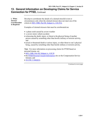 M21-1MR, Part IV, Subpart ii, Chapter 1, Section D
1-D-9
13. General Information on Developing Claims for Service
Connection for PTSD, Continued
i. When
Stressor
Corroboration
Is Required
Develop to corroborate the details of a claimed stressful event or
circumstances only when the claimed stressor does not meet one of the
criteria in M21-1MR, Part III, Subpart iv, 4.H.29.h.
Examples of claimed stressors that must be corroborated are
• a plane crash caused by severe weather
• a severe motor vehicle accident
• witnessing the death, injury, or threat to the physical being of another
person caused by something other than hostile military or terrorist activity,
and
• actual or threatened death or serious injury, or other threat to one’s physical
being, caused by something other than hostile military or terrorist activity.
Note: For more information on processing claims for PTSD based on
personal trauma, see
• M21-1MR, Part III, Subpart iv, 4.H.30
• the PTSD Personal Assault Information site on the Compensation Service
Intranet, and
• 38 CFR 3.304(f)(5).
Continued on next page
 