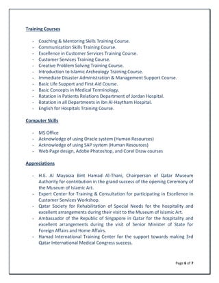Page 6 of 7
Training Courses
- Coaching & Mentoring Skills Training Course.
- Communication Skills Training Course.
- Excellence in Customer Services Training Course.
- Customer Services Training Course.
- Creative Problem Solving Training Course.
- Introduction to Islamic Archeology Training Course.
- Immediate Disaster Administration & Management Support Course.
- Basic Life Support and First Aid Course.
- Basic Concepts in Medical Terminology.
- Rotation in Patients Relations Department of Jordan Hospital.
- Rotation in all Departments in Ibn Al-Haytham Hospital.
- English for Hospitals Training Course.
Computer Skills
- MS Office
- Acknowledge of using Oracle system (Human Resources)
- Acknowledge of using SAP system (Human Resources)
- Web Page design, Adobe Photoshop, and Corel Draw courses
Appreciations
- H.E. Al Mayassa Bint Hamad Al-Thani, Chairperson of Qatar Museum
Authority for contribution in the grand success of the opening Ceremony of
the Museum of Islamic Art.
- Expert Center for Training & Consultation for participating in Excellence in
Customer Services Workshop.
- Qatar Society for Rehabilitation of Special Needs for the hospitality and
excellent arrangements during their visit to the Museum of Islamic Art.
- Ambassador of the Republic of Singapore in Qatar for the hospitality and
excellent arrangements during the visit of Senior Minister of State for
Foreign Affairs and Home Affairs.
- Hamad International Training Center for the support towards making 3rd
Qatar International Medical Congress success.
 