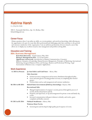 Katrina Harsh 
C: (724) 931-9520 
4001 E. Normandy Park Drive, Apt. A5, Medina, Ohio 
Kcharsh2@gmail.com 
Career Focus 
Obtain a position where I can utilize my skills, as a recent graduate, and enrich my knowledge while allowing me the opportunity to be part of a team that offers professional and challenging tasks that contribute to the growth and customer satisfaction of the organization. I am an ambitious professional, driven to launch a career that allows me to display my excellent research, time management and problem solving skills. 
Education and Training 
BBA: Business Management 
Kent State University - North Canton, Ohio, USA Business Management GPA: 3.32 (Cum Laude) Significant coursework: Introduction to Human Communication, Consumer Behavior, Dynamics of Leadership, Human Resource Management, Principles of Marketing, International Marketing, Integrated Business Policy and Strategy, Business and Professional Writing, Legal Environment of Business Law, Computer Applications. 
Work Experience 
11/2014 to Present Jo-Ann Fabric and Craft Store – Akron, Ohio 
Sales Associate 
 Perform inventory management and inventory distribution throughout facility. 
 Greet and assist guests in locating product necessary in completing their desired project. 
 Perform duties such as cash management and customer satisfaction. 
06/2014 to 08/2014 United States Government (Pathway Internship) – Dayton, Ohio 
Recreational Aide 
 Managed implementation of company’s security protocol through the process of security checks and perimeter patrols. 
 Prepared, and supervised, set-up and arrangement for private events and family-day events. 
 Increased communication with guest relations to identify, and resolve, guest complaints and facility concerns. 
01/2013 to 05/2014 Outback Steakhouse – Akron, Ohio 
Waitress/Host/To-Go 
 Greeted guests and developed a high-quality paced sequence of events. 
 