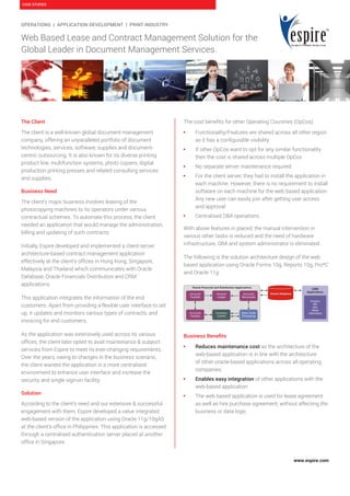 www.espire.com
CASE STUDIES
OPERATIONS | APPLICATION DEVELOPMENT | PRINT INDUSTRY
Web Based Lease and Contract Management Solution for the
Global Leader in Document Management Services.
The Client
The client is a well-known global document management
company, offering an unparalleled portfolio of document
technologies, services, software, supplies and document-
centric outsourcing. It is also known for its diverse printing
product line, multifunction systems, photo copiers, digital
production printing presses and related consulting services
and supplies.
Business Need
The client’s major business involves leasing of the
photocopying machines to its operators under various
contractual schemes. To automate this process, the client
needed an application that would manage the administration,
billing and updating of such contracts.
Initially, Espire developed and implemented a client-server
architecture-based contract management application
effectively at the client’s offices in Hong Kong, Singapore,
Malaysia and Thailand which communicates with Oracle
Database, Oracle Financials Distribution and CRM
applications.
This application integrates the information of the end
customers. Apart from providing a flexible user interface to set
up, it updates and monitors various types of contracts, and
invoicing for end customers.
As the application was extensively used across its various
offices, the client later opted to avail maintenance & support
services from Espire to meet its ever-changing requirements.
Over the years, owing to changes in the business scenario,
the client wanted the application in a more centralised
environment to enhance user interface and increase the
security and single sign-on facility.
Solution
According to the client’s need and our extensive & successful
engagement with them, Espire developed a value integrated
web-based version of the application using Oracle 11g/10gAS
at the client’s office in Philippines. This application is accessed
through a centralised authentication server placed at another
office in Singapore.
The cost benefits for other Operating Countries (OpCos):
 Functionality/Features are shared across all other region
as it has a configurable visibility
 If other OpCos want to opt for any similar functionality
then the cost is shared across multiple OpCos
 No separate server maintenance required
 For the client server, they had to install the application in
each machine. However, there is no requirement to install
software on each machine for the web based application.
Any new user can easily join after getting user access
and approval
 Centralised DBA operations
With above features in placed, the manual intervention in
various other tasks is reduced and the need of hardware
infrastructure, DBA and system administrator is eliminated.
The following is the solution architecture design of the web
based application using Oracle Forms 10g, Reports 10g, Pro*C
and Oracle 11g:
Business Benefits
 Reduces maintenance cost as the architecture of the
web-based application is in line with the architecture
of other oracle-based applications across all operating
companies.
 Enables easy integration of other applications with the
web-based application
 The web based application is used for lease agreement
as well as hire purchase agreement, without affecting the
business or data logic
 