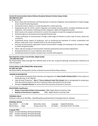 ------------------------------------------------------------------------------------------------------------------------------------------------------------------
Content & Communication Head at Reliance Broadcast Network Limited, Kanpur (India)
JAN-2008 AUG-2013
Key Responsibility:
 Work closely with the Research and Planning team to maximize integration and consideration of media strategy
across research & planning projects.
 Conducted research, ideation / concept development, content planning
 Designing the plan for all the content integration and making necessary pitches, including marketing and sales
integration, client solutions marketing and sales integration, spikes and designed local plans.
 Work closely on the subject and theme for script for the program to meet the management requirement.
 Outlined program to be produced and evaluated finished script.
 Timely coordination of communication through a wide-range of channels to ensure ease of access, clarity and
consistency.
 Coordinated various aspects of production, such as monitoring and evaluation of content, presentation and
delivery, audio work, music, timing for both on-air and on-ground show.
 Planning and directing the organization overall communication strategy and marketing of the company’s image
to clients and general public.
 Write, edit and manage all communications materials produced by communications department
 Reviewed production to ensure objectives were attained.
 Coordinated production details to produce live/ recorded radio programs.
------------------------------------------------------------------------------------------------------------------------------------------------------------------
News Reporter at Press Trust Of India, Aligarh (India)
JUN-2006-MAY-2007
Key Responsibility: News Coverage from different parts of the city, on ground reporting, covering press conferences &
cultural programs
------------------------------------------------------------------------------------------------------------------------------------------------------------------
Content Writer at SRE CONSULTING, Noida (India)
JUL-2007-DEC-2007
Key Responsibility: Writing daily 6 articles on Dental Insurance & Online flower delivery.
------------------------------------------------------------------------------------------------------------------------------------------------------------------
AWARDS & RECOGNITION
 Conducted & Coordinated all the interview and integrations for Urban Health Initiative (UHI) for their project on
family planning, on 92.7 Big FM
 Video & Audio Production – Won 1st
Prize at National Youth Film Festival held at Jahangirabad for producing a
short documentary based on the life of cemetery workers who perform the last rituals.
 Worked as Assistant Director for various Short Documentaries produced at University.
------------------------------------------------------------------------------------------------------------------------------------------------------------------
EDUCATIONAL Qualification
 Master of Journalism & Mass Communication, 2006, Aligarh Muslim University, India
 Bachelor of Arts (Hons) in Linguistics, 2004, Aligarh Muslim University, India
------------------------------------------------------------------------------------------------------------------------------------------------------------------
TECHNICAL SKILLS
Proficient in the use of: MS-Office - (Word/Excel/Access/PowerPoint) / Emailing & Internet. /Outlook
------------------------------------------------------------------------------------------------------------------------------------------------------------------
PERSONAL DETAILS
Date of Birth : 15-9-1982 Nationality: Indian Languages : English/Hindi/Urdu
Marital Status : Single Driving License: No Visa Status : Visit (Valid till 30th
Oct 2016)
------------------------------------------------------------------------------------------------------------------------------------------------------------------
Language Skills:
English : Excellent (Reading, Writing & Speaking)
Hindi : Excellent (Reading, Writing & Speaking)
Urdu : Excellent (Reading, Writing & Speaking)
 
