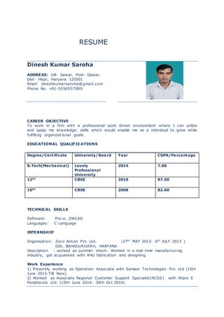 RESUME
Dinesh Kumar Saroha
ADDRESS: Vill- Gawar, Post- Gawar,
Dist- Hisar, Haryana 125001
Email: dineshkumarsaroha@gmail.com
Phone No: +91-9356557899
CAREER OBJECTIVE
To work in a firm with a professional work driven environment where I can utilize
and apply my knowledge, skills which would enable me as a individual to grow while
fulfilling organizational goals.
EDUCATIONAL QUALIFICATIONS
Degree/Certificate University/Board Year CGPA/Percentage
B.Tech(Mechanical) Lovely
Professional
University
2014 7.60
12th CBSE 2010 87.60
10th CBSE 2008 82.60
TECHNICAL SKILLS
Software: Pro-e, ZWCAD
Languages: C Language
INTERNSHIP
Organisation: Zeco Aircon Pvt. Ltd. (27th MAY 2013- 6th JULY 2013 )
OIA, BAHADURGARH, HARYANA
Description : worked as summer intern. Worked in a real time manufacturing
industry, got acquainted with AHU fabrication and designing.
Work Experience
1) Presently working as Operation Associate with Samast Technologies Pvt. Ltd (15th
June 2015-Till Now).
2) Worked as Associate Regional Customer Support Specialist(RCSS) with Wipro E
Peripherals Ltd. (15th June 2014- 30th Oct 2014)
 