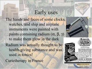 Atomic Energy
Authority of Egypt
Early uses
The hands and faces of some clocks,
watches, and ship and airplane
instruments were painted with
paints containing radium (α, β, γ)
to make them glow in the dark
Radium was actually thought to be a
health-giving substance and was
used in tonics!
Curietherapy in France
 