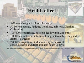 Atomic Energy
Authority of Egypt
Health effect
• 5-50 rem changes in blood chemistry
• 50-90 rem nausea, Fatigue, Vomiting, hair loss, Diarrhea
(2-3weeks)
• 100-400 Hemorrhage, possible death within 2 months
• 1,000 Destruction of intestinal lining, internal bleeding and
death(1-2 weeks)
• 2,000 Damage to central nervous system loss of
consciousness; and death minutes hours to days
Sv is defined as the dose equivalent arising from an absorbed dose of 1 Gy. 1Sv= 100 rem),
 