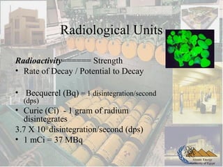 Atomic Energy
Authority of Egypt
Radiological Units
Radioactivity====== Strength
• Rate of Decay / Potential to Decay
• Becquerel (Bq) = 1 disintegration/second
(dps)
• Curie (Ci) - 1 gram of radium
disintegrates
3.7 X 1010
disintegration/second (dps)
• 1 mCi = 37 MBq
 