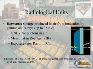 Atomic Energy
Authority of Egypt
Radiological Units
• Exposure: Charge produced in air from ionization by
gamma and x-rays (up to 3MeV)
– ONLY for photons in air
– Measured in Roentgens (R)
– Exposure rater R/s or mR/h
Emission of 1 esu (3.336 l0–10
C) of charge of either sign produces in 1 cm3 of
air at atm. pressure and 0 C
 