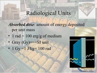 Atomic Energy
Authority of Egypt
Radiological Units
Absorbed dose: amount of energy deposited
per unit mass
• 1 rad = 100 erg/g of medium
• Gray (Gy)===SI unit
• 1 Gy =1 J/kg= 100 rad
 
