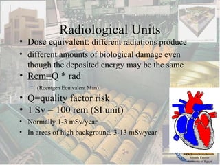 Atomic Energy
Authority of Egypt
Radiological Units
• Dose equivalent: different radiations produce
• different amounts of biological damage even
though the deposited energy may be the same
• Rem=Q * rad
– (Roentgen Equivalent Man)
• Q=quality factor risk
• 1 Sv = 100 rem (SI unit)
• Normally 1-3 mSv/year
• In areas of high background, 3-13 mSv/year
 