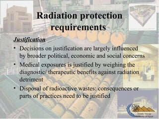Atomic Energy
Authority of Egypt
Radiation protection
requirements
Justification
• Decisions on justification are largely influenced
by broader political, economic and social concerns
• Medical exposures is justified by weighing the
diagnostic/ therapeutic benefits against radiation
detriment
• Disposal of radioactive wastes: consequences or
parts of practices need to be justified
 