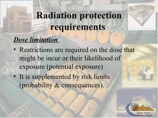 Atomic Energy
Authority of Egypt
Radiation protection
requirements
Dose limitation
• Restrictions are required on the dose that
might be incur or their likelihood of
exposure (potential exposure)
• It is supplemented by risk limits
(probability & consequences).
 