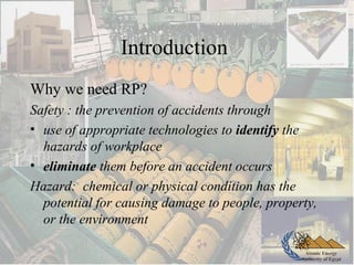 Atomic Energy
Authority of Egypt
Introduction
Why we need RP?
Safety : the prevention of accidents through
• use of appropriate technologies to identify the
hazards of workplace
• eliminate them before an accident occurs
Hazard: chemical or physical condition has the
potential for causing damage to people, property,
or the environment
 