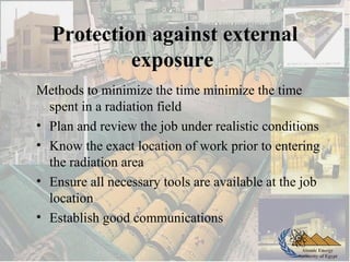 Atomic Energy
Authority of Egypt
Protection against external
exposure
Methods to minimize the time minimize the time
spent in a radiation field
• Plan and review the job under realistic conditions
• Know the exact location of work prior to entering
the radiation area
• Ensure all necessary tools are available at the job
location
• Establish good communications
 