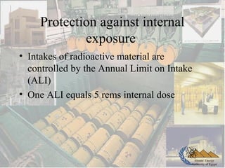 Atomic Energy
Authority of Egypt
Protection against internal
exposure
• Intakes of radioactive material are
controlled by the Annual Limit on Intake
(ALI)
• One ALI equals 5 rems internal dose
 