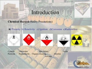 Atomic Energy
Authority of Egypt
Chemical Hazard (Safety Precautions)
a) Toxicity b) Reactivity c) Ignition d)Corrosion e)Radioactive
Cyanide Peroxides Oils, Paints Acids
Pesticide Hypochlorite Organic cleaning , Alkaline
solvents
4
Introduction
 