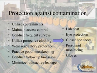 Atomic Energy
Authority of Egypt
Protection against contamination
• Utilize containments
• Maintain access control
• Conduct frequent surveys
• Utilize protective clothing
• Wear respiratory protection
• Practice good housekeeping
• Conduct follow up bioassays
• Minimize radioactive leakage
• Lab coat
• Eye protection
• Closed toe shoes
• Personnel
monitoring
• Gloves
 