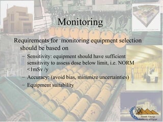 Atomic Energy
Authority of Egypt
Monitoring
Requirements for monitoring equipment selection
should be based on
– Sensitivity: equipment should have sufficient
sensitivity to assess dose below limit, i.e. NORM
<1mSv /y
– Accuracy: (avoid bias, minimize uncertainties)
– Equipment suitability
 