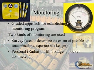 Atomic Energy
Authority of Egypt
Monitoring
• Graded approach for establishing a
monitoring program
Two kinds of monitoring are used
• Survey (used to determine the extent of possible
contaminations, exposure rate i.e. gm)
• Personal (Radiation film badges , pocket
dosimeter )
 