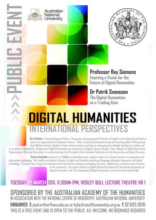 DIGITAL HUMANITIESDIGITAL HUMANITIESDIGITAL HUMANITIES
INTERNATIONAL PERSPECTIVES
>>>>>>PUBLICEVENT
SPONSORED BY THE AUSTRALIAN ACADEMY OF THE HUMANITIES
IN ASSOCIATION WITH THE NATIONAL CENTRE OF BIOGRAPHY, AUSTRALIAN NATIONAL UNIVERSITY
ENQUIRIES E paul.arthur@anu.edu.au or kylie.brass@humanities.org.au T 02 6125 2676
THIS IS A FREE EVENT AND IS OPEN TO THE PUBLIC. ALL WELCOME. NO BOOKINGS REQUIRED.
TUESDAY 22 MARCH22 MARCH22 MARCH 2011, 11.30AM-1PM, HEDLEY BULL LECTURE THEATRE HB 1
Professor Ray Siemens
Enacting a Vision for the
Future of Digital Humanities
Dr Patrik Svensson
The Digital Humanities
as a Trading Zone
RAY SIEMENS is Canada Research Chair in Humanities Computing and Professor of English at the University of Victoria
with cross appointment in Computer Science. Editor of several renaissance texts and founding editor of the journal
Early Modern Literary Studies, he has written numerous articles on computational methods and literary studies and
is co-editor of Blackwell’s Companion to Digital Humanities and Companion to Digital Literary Studies. Chair, Alliance of Digital Humanities
Organisations’ Steering Committee, he is also incoming Vice President of the Canadian Federation for the Humanities and Social Sciences.
PATRIK SVENSSON is Director of HUMlab at Umeå University, Sweden, where he is Senior Lecturer in humanities and
information technology. He is author and editor of books in English and Swedish including on language education, linguistics and digital
technology. Svensson has a long-term interest in the intersections between technology, learning, collaboration, innovation and creativity
in the humanities. His recent articles in Digital Humanities Quarterly, ‘Humanities Computing as
Digital Humanities’ and ‘The Landscape of Digital Humanities’ survey the international field.
 