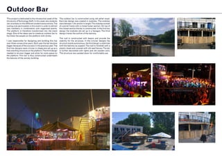 Outdoor Bar
This project is dedicated to the introduction week of the
University ofTechnology Delft. In this week new students
can orientate on the different student associations.The
rowing club participates in this event in order to attract
new members in combination with organised events.
The platform is therefore transformed into the event
stage. One of the ideas was to create an outdoor bar to
facilitate the people on the platform with drinks.
I was responsible for designing and building this bar
over three consecutive years. Each year the bar became
bigger because of the success in the previous year.The
first two designs were circular in shape and set up as a
free standing structure on the platform.The third design
needed to be even bigger and allow for more space on
the platform.This bar is thus constructed underneath
the balcony of the society building.
The outdoor bar is constructed using old pallet wood.
Each bar design was created in modules. The modules
were between 1,5m and 2m in length.The modules existed
of a portal frame with a closed lower section. On top of
the closed section the bar is constructed. In the first two
design the modules are set up in a hexagon.The third
design traces the outline of the balcony.
The roof is constructed with beams and provide the
stability for the structure. In the circular designs the
structure stands autonomous, the third design is stabilized
with the balcony as support.The roof is finished with a
plastic sheet and covered with old reed fences.The bar
is further decorated with lights and old wooden oars.
The structure was sanded down for comfortable use.
 