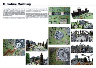 Miniature Modeling
This is a hobby I developed in my high school years. It is
a tabletop strategy battle-game based onThe Lord of the
Rings.The game is played with dice and each model has
its own rules.The game is similar to the board game Risk.
The models are made in plastic or tin and can be bought.
The models come in pieces and need to be assembled
and painted. I also modified some of the models into
custom configurations.
As part of the game a board is required with scenery.The
scenery had to be made to match the scale of the miniature
models.The standard infantry model is around 2,5cm high.
The scenery I made vary from landscape features such
as hills, streams, rocky outcrops and buildings such as
houses, walls, fortifications and ruins.
I designed and built my own scenery from foam-board,
polystyrene and balsa-wood with basic equipment such
as an utility knife, saws and glue.When the structure was
finished I painted them in a base of texture paint.The
models are then completed using simple water based
paints.
 