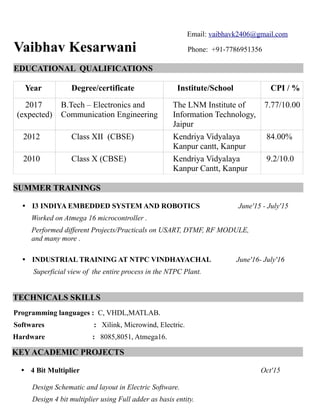 Email: vaibhavk2406@gmail.com
Vaibhav Kesarwani Phone: +91-7786951356
EDUCATIONAL QUALIFICATIONS
Year Degree/certificate Institute/School CPI / %
2017
(expected)
B.Tech – Electronics and
Communication Engineering
The LNM Institute of
Information Technology,
Jaipur
7.77/10.00
2012 Class XII (CBSE) Kendriya Vidyalaya
Kanpur cantt, Kanpur
84.00%
2010 Class X (CBSE) Kendriya Vidyalaya
Kanpur Cantt, Kanpur
9.2/10.0
SUMMER TRAININGS
• I3 INDIYA EMBEDDED SYSTEM AND ROBOTICS June'15 - July'15
Worked on Atmega 16 microcontroller .
Performed different Projects/Practicals on USART, DTMF, RF MODULE,
and many more .
• INDUSTRIAL TRAINING AT NTPC VINDHAYACHAL June'16- July'16
Superficial view of the entire process in the NTPC Plant.
TECHNICALS SKILLS
Programming languages : C, VHDL,MATLAB.
Softwares : Xilink, Microwind, Electric.
Hardware : 8085,8051, Atmega16.
KEY ACADEMIC PROJECTS
• 4 Bit Multiplier Oct'15
Design Schematic and layout in Electric Software.
Design 4 bit multiplier using Full adder as basis entity.
 
