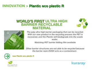 INNOVATION > PlanticPlantic eco plastic Reco plastic R
WORLD’SWORLD’S FIRSTFIRST ULTRA HIGH
BARRIER RECYCLABLE
MATERIAL
The only ultra high barrier packaging that can be recycled.
With our new product in the recycling process the PET is
recovered, and the Plantic will biodegrade into the waste
water.
Matching PET barrier lidding film available
Other barrier structures are not able to be recycled because
the barrier resin EVOH acts as a contaminant.
new Plantic eco plastic Rnew Plantic eco plastic R
 