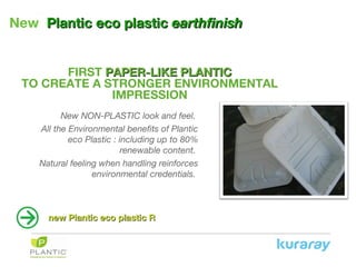 New PlanticPlantic eco plasticeco plastic earthfinishearthfinish
FIRST PAPER-LIKE PLANTICPAPER-LIKE PLANTIC
TO CREATE A STRONGER ENVIRONMENTAL
IMPRESSION
New NON-PLASTIC look and feel.
All the Environmental benefits of Plantic
eco Plastic : including up to 80%
renewable content.
Natural feeling when handling reinforces
environmental credentials.
new Plantic eco plastic Rnew Plantic eco plastic R
 