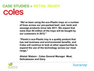 CASE STUDIES > RETAIL READY
“We’ve been using the eco-Plastic trays on a number
of lines across our pre-packed beef, veal, lamb and
sausage products since late 2011. We expect that
more than 95 million of the trays will be bought by
our customers in 2012.”
“Plantic’s eco-Plastic tray is a quality product that
has real business and environmental benefits, and
Coles will continue to look at other opportunities to
expand the use of the technology across our meat
range,”
Alistair Watson : Coles General Manager Meat,
Delicatessen and Dairy
 