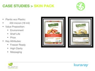 CASE STUDIES > SKIN PACK
• Plantic eco Plastic:
• 450 micron (18 mil)
• Value Proposition:
• Environment
• Shelf Life
• Price
• Key Attributes:
• Freezer Ready
• High Clarity
• Messaging
 