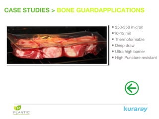 CASE STUDIES > BONE GUARDAPPLICATIONS
• 250-350 micron
•10-12 mil
• Thermoformable
• Deep draw
• Ultra high barrier
• High Puncture resistant
 