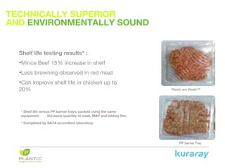 TECHNICALLY SUPERIOR
AND ENVIRONMENTALLY SOUND
Plantic eco Plastic™
Shelf life testing results* :
•Mince Beef 15% increase in shelf
•Less browning observed in red meat
•Can improve shelf life in chicken up to
20%
* Shelf life versus PP barrier trays, packed using the same
equipment, the same quantity of meat, MAP and lidding film.
* Completed by NATA accredited laboratory
 