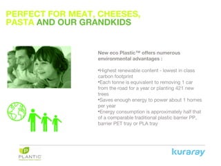 PERFECT FOR MEAT, CHEESES,
PASTA AND OUR GRANDKIDS
New eco Plastic™ offers numerous
environmental advantages :
•Highest renewable content - lowest in class
carbon footprint
•Each tonne is equivalent to removing 1 car
from the road for a year or planting 421 new
trees
•Saves enough energy to power about 1 homes
per year
•Energy consumption is approximately half that
of a comparable traditional plastic barrier PP,
barrier PET tray or PLA tray
 