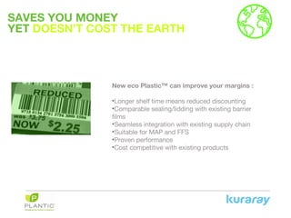 SAVES YOU MONEY
YET DOESN’T COST THE EARTH
New eco Plastic™ can improve your margins :
•Longer shelf time means reduced discounting
•Comparable sealing/lidding with existing barrier
films
•Seamless integration with existing supply chain
•Suitable for MAP and FFS
•Proven performance
•Cost competitive with existing products
 