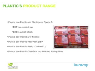 PLANTIC'S PRODUCT RANGE
•Plantic eco Plastic and Plantic eco Plastic R:
•EHT pre-made trays
•EHB rigid roll stock
•Plantic eco Plastic EHF flexible
•Plantic eco Plastic VacuPack (VSP)
•Plantic eco Plastic Peel ( “Darfresh” )
•Plantic eco Plastic ClearSeal top web and lidding films
 