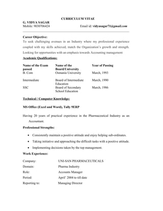 CURRICULUM VITAE
G. VIDYA SAGAR
Mobile: 9030706424 Email id: vidyasagar71@gmail.com
Career Objective:
To seek challenging avenues in an Industry where my professional experience
coupled with my skills achieved, match the Organization’s growth and strength.
Looking for opportunities with an emphasis towards Accounting management
Academic Qualifications:
Name of the Exam
passed
Name of the
Board/University
Year of Passing
B. Com Osmania University March, 1993
Intermediate Board of Intermediate
Education
March, 1990
SSC Board of Secondary
School Education
March, 1986
Technical / Computer Knowledge:
MS Office (Excel and Word), Tally 9ERP
Having 20 years of practical experience in the Pharmaceutical Industry as an
Accountant.
Professional Strengths:
• Consistently maintain a positive attitude and enjoy helping sub-ordinates.
• Taking initiative and approaching the difficult tasks with a positive attitude.
• Implementing decisions taken by the top management.
Work Experience:
Company: UNI-SAN PHARMACEUTICALS
Domain: Pharma Industry
Role: Accounts Manager
Period: April’ 2004 to till date
Reporting to: Managing Director
 