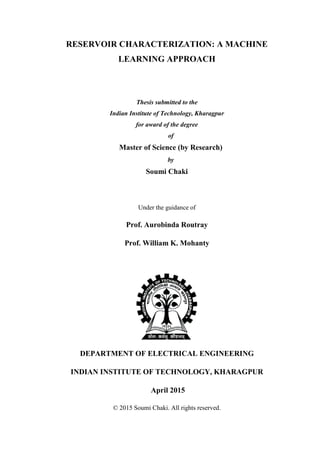 RESERVOIR CHARACTERIZATION: A MACHINE
LEARNING APPROACH
Thesis submitted to the
Indian Institute of Technology, Kharagpur
for award of the degree
of
Master of Science (by Research)
by
Soumi Chaki
Under the guidance of
Prof. Aurobinda Routray
Prof. William K. Mohanty
DEPARTMENT OF ELECTRICAL ENGINEERING
INDIAN INSTITUTE OF TECHNOLOGY, KHARAGPUR
April 2015
© 2015 Soumi Chaki. All rights reserved.
 