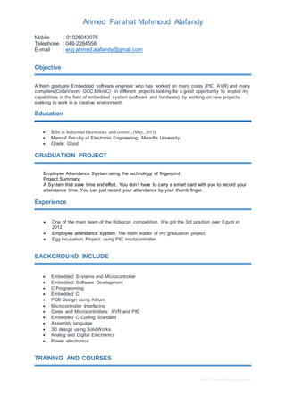 Ahmed Farahat Mahmoud Alafandy 
Basic CV template by reed.co.uk 
Mobile : 01026043076 
Telephone : 048-2284558 
E-mail : eng.ahmed.alafandy@gmail.com 
Objective 
A fresh graduate Embedded software engineer who has worked on many cores (PIC, AVR) and many 
compilers(CodeVison, GCC,MikroC) in different projects looking for a good opportunity to exploit my 
capabilities in the field of embedded system (software and hardware) by working on new projects. 
seeking to work in a creative environment. 
Education 
 BSc in Industrial Electronics and control, (May, 2013) 
 Menouf Faculty of Electronic Engineering, Menofia University. 
 Grade: Good 
GRADUATION PROJECT 
Employee Attendance System using the technology of fingerprint. 
Project Summary: 
A System that save time and effort. You don’t have to carry a smart card with you to record your 
attendance time. You can just record your attendance by your thumb finger. 
Experience 
 One of the main team of the Robocon competition. We got the 3rd position over Egypt in 
2012. 
 Employee attendance system: The team leader of my graduation project. 
 Egg Incubation Project: using PIC microcontroller. 
BACKGROUND INCLUDE 
 Embedded Systems and Microcontroller 
 Embedded Software Development 
 C Programming 
 Embedded C 
 PCB Design using Altium 
 Microcontroller Interfacing 
 Cores and Microcontrollers: AVR and PIC 
 Embedded C Coding Standard 
 Assembly language 
 3D design using SolidWorks 
 Analog and Digital Electronics 
 Power electronics 
TRAINING AND COURSES 
 