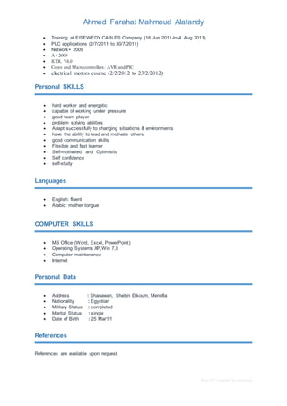 Ahmed Farahat Mahmoud Alafandy 
 Training at ElSEWEDY CABLES Company (16 Jun 2011-to-4 Aug 2011). 
 PLC applications (2/7/2011 to 30/7/2011) 
 Network+ 2009 
 A+ 2009 
 ICDL V4.0 
 Cores and Microcontrollers: AVR and PIC 
 electrical motors course (2/2/2012 to 23/2/2012) 
Basic CV template by reed.co.uk 
Personal SKILLS 
 hard worker and energetic 
 capable of working under pressure 
 good team player 
 problem solving abilities 
 Adapt successfully to changing situations & environments 
 have the ability to lead and motivate others 
 good communication skills 
 Flexible and fast learner 
 Self-motivated and Optimistic 
 Self confidence 
 self-study 
Languages 
 English: fluent 
 Arabic: mother tongue 
COMPUTER SKILLS 
 MS Office (Word, Excel, PowerPoint) 
 Operating Systems XP,Win 7,8 
 Computer maintenance 
 Internet 
Personal Data 
 Address : Shanawan, Shebin Elkoum, Menofia 
 Nationality : Egyptian 
 Military Status : completed 
 Marital Status : single 
 Date of Birth : 25 Mar’91 
References 
References are available upon request. 

