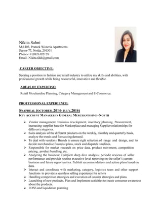 Nikita Sahni
M-1403, Prateek Wisteria Apartments
Sector-77, Noida, 201301
Phone-+918826392128
Email- Nikita.fddi@gmail.com
CAREER OBJECTIVE:
Seeking a position in fashion and retail industry to utilize my skills and abilities, with
professional growth while being resourceful, innovative and flexible.
AREAS OF EXPERTISE:
Retail Merchandise Planning, Category Management and E-Commerce.
PROFFESSIONAL EXPERIENCE:
SNAPDEAL (OCTOBER ,2014- JULY,2016)
KEY ACCOUNT MANAGER IN GENERAL MERCHANDISING –NORTH
 Vendor management, Business development, inventory planning, Procurement,
increasing supplier base for Marketplace and managing Supplier relationships for
different categories.
 Sales analysis of the different products on the weekly, monthly and quarterly basis,
analyze the trends and forecasting demand.
 To deal with vendors / Brands to ensure right selection of range and design, and to
decide merchandise financial plans, stock and dispatch timelines.
 Responsible for market research on price data, product movement, competition
pricing, product bundling, etc.
 Analyzing the business: Complete deep dive analysis, periodic reviews of seller
performance and provide routine executive-level reporting on the seller’s current
business and future opportunities. Publish recommendations and action plans based on
data.
 Interact and coordinate with marketing, category, logistics team and other support
functions to provide a seamless selling experience for sellers
 Handling competition strategies and execution of counter strategies and plans
 Launching of new products, Plan and Implement activities to create consumer awareness
about the products.
 EOSS and liquidation planning
 