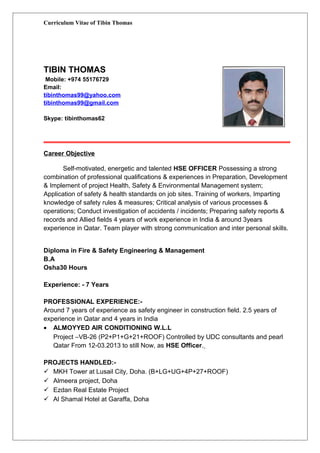 Curriculum Vitae of Tibin Thomas
TIBIN THOMAS
Mobile: +974 55176729
Email:
tibinthomas99@yahoo.com
tibinthomas99@gmail.com
Skype: tibinthomas62
Career Objective
Self-motivated, energetic and talented HSE OFFICER Possessing a strong
combination of professional qualifications & experiences in Preparation, Development
& Implement of project Health, Safety & Environmental Management system;
Application of safety & health standards on job sites. Training of workers, Imparting
knowledge of safety rules & measures; Critical analysis of various processes &
operations; Conduct investigation of accidents / incidents; Preparing safety reports &
records and Allied fields 4 years of work experience in India & around 3years
experience in Qatar. Team player with strong communication and inter personal skills.
Diploma in Fire & Safety Engineering & Management
B.A
Osha30 Hours
Experience: - 7 Years
PROFESSIONAL EXPERIENCE:-
Around 7 years of experience as safety engineer in construction field. 2.5 years of
experience in Qatar and 4 years in India
• ALMOYYED AIR CONDITIONING W.L.L
Project –VB-26 (P2+P1+G+21+ROOF) Controlled by UDC consultants and pearl
Qatar From 12-03.2013 to still Now, as HSE Officer.
PROJECTS HANDLED:-
 MKH Tower at Lusail City, Doha. (B+LG+UG+4P+27+ROOF)
 Almeera project, Doha
 Ezdan Real Estate Project
 Al Shamal Hotel at Garaffa, Doha
 