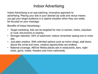 Indoor Advertising
Indoor Advertising is an eye-catching, innovative approach to
advertising. Placing your ads in your desired zip code and venue means
you get your target audience in a captive situation when they can solely
be focused on your message.
Benefits of Indoor Advertising:-
• Target marketing. Ads can be targeted for men or women, metro, suburban
or rural, low-income or swanky.
• Stronger retention. 64% of washroom visitors remember seeing one or more
ads.
• Just plain creative. With unlimited options such as mirror clings, stall doors,
above the urinal and more, creative opportunities are endless.
• National coverage. AllOver Media places ads in restaurants, bars, night
clubs, gyms, hotels, theaters and more nationwide.
 