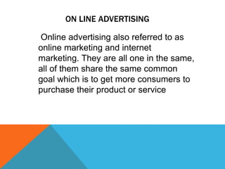 ON LINE ADVERTISING
Online advertising also referred to as
online marketing and internet
marketing. They are all one in the same,
all of them share the same common
goal which is to get more consumers to
purchase their product or service
 