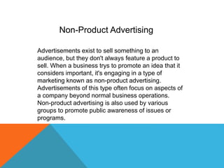 Advertisements exist to sell something to an
audience, but they don't always feature a product to
sell. When a business trys to promote an idea that it
considers important, it's engaging in a type of
marketing known as non-product advertising.
Advertisements of this type often focus on aspects of
a company beyond normal business operations.
Non-product advertising is also used by various
groups to promote public awareness of issues or
programs.
Non-Product Advertising
 